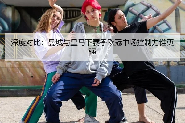 深度对比：曼城与皇马下赛季欧冠中场控制力谁更强